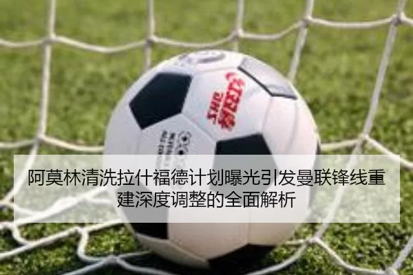 阿莫林清洗拉什福德计划曝光引发曼联锋线重建深度调整的全面解析